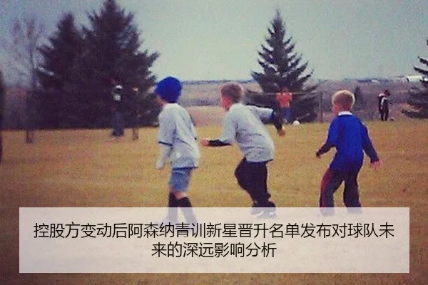 控股方变动后阿森纳青训新星晋升名单发布对球队未来的深远影响分析